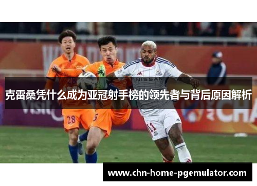 克雷桑凭什么成为亚冠射手榜的领先者与背后原因解析 克雷桑凭什么成为亚冠射手榜的领先者与背后原因解析