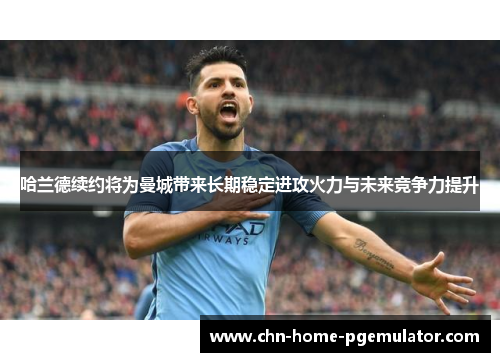 哈兰德续约将为曼城带来长期稳定进攻火力与未来竞争力提升 哈兰德续约将为曼城带来长期稳定进攻火力与未来竞争力提升