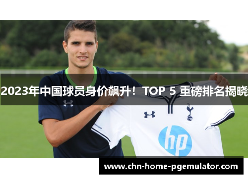 2023年中国球员身价飙升!TOP 5 重磅排名揭晓 2023年中国球员身价飙升!TOP 5 重磅排名揭晓