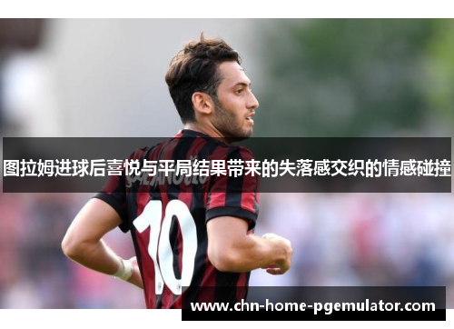 图拉姆进球后喜悦与平局结果带来的失落感交织的情感碰撞 图拉姆进球后喜悦与平局结果带来的失落感交织的情感碰撞