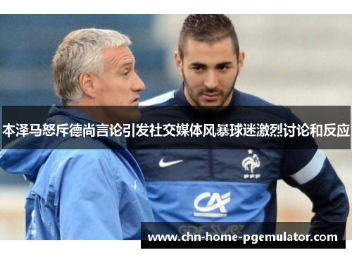 本泽马怒斥德尚言论引发社交媒体风暴球迷激烈讨论和反应 本泽马怒斥德尚言论引发社交媒体风暴球迷激烈讨论和反应