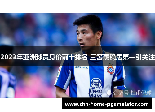 2023年亚洲球员身价前十排名 三笘薰稳居第一引关注 2023年亚洲球员身价前十排名 三笘薰稳居第一引关注