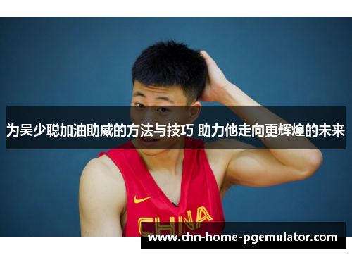为吴少聪加油助威的方法与技巧 助力他走向更辉煌的未来 为吴少聪加油助威的方法与技巧 助力他走向更辉煌的未来