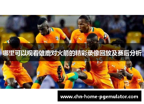 哪里可以观看雄鹿对火箭的精彩录像回放及赛后分析 哪里可以观看雄鹿对火箭的精彩录像回放及赛后分析
