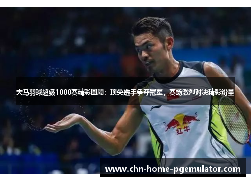 大马羽球超级1000赛精彩回顾:顶尖选手争夺冠军,赛场激烈对决精彩纷呈 大马羽球超级1000赛精彩回顾:顶尖选手争夺冠军,赛场激烈对决精彩纷呈