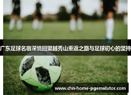 广东足球名宿深情回望越秀山重返之路与足球初心的坚持 广东足球名宿深情回望越秀山重返之路与足球初心的坚持