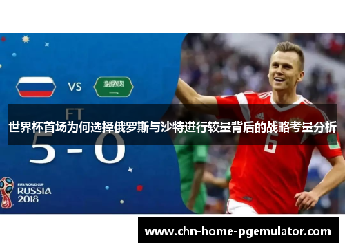世界杯首场为何选择俄罗斯与沙特进行较量背后的战略考量分析