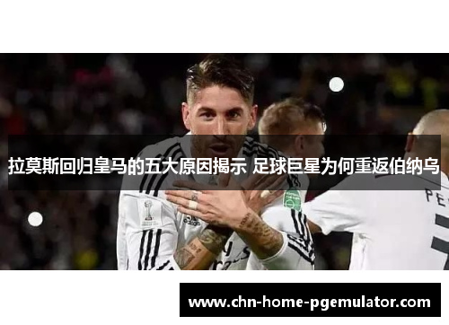 拉莫斯回归皇马的五大原因揭示 足球巨星为何重返伯纳乌 拉莫斯回归皇马的五大原因揭示 足球巨星为何重返伯纳乌