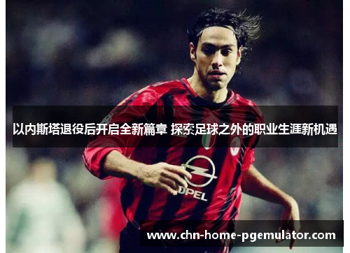 以内斯塔退役后开启全新篇章 探索足球之外的职业生涯新机遇