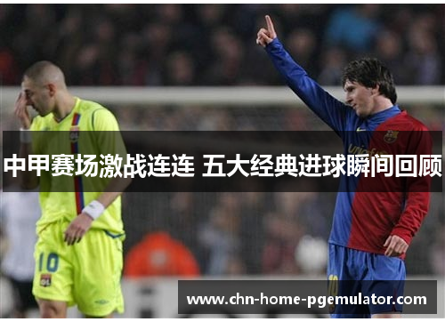 中甲赛场激战连连 五大经典进球瞬间回顾 中甲赛场激战连连 五大经典进球瞬间回顾