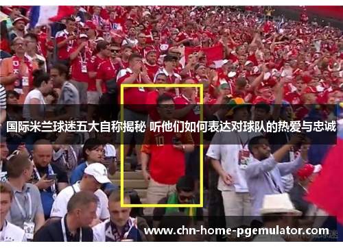 国际米兰球迷五大自称揭秘 听他们如何表达对球队的热爱与忠诚 国际米兰球迷五大自称揭秘 听他们如何表达对球队的热爱与忠诚