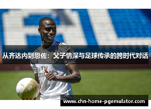从齐达内到恩佐:父子情深与足球传承的跨时代对话 从齐达内到恩佐:父子情深与足球传承的跨时代对话