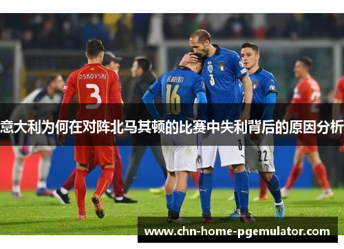意大利为何在对阵北马其顿的比赛中失利背后的原因分析