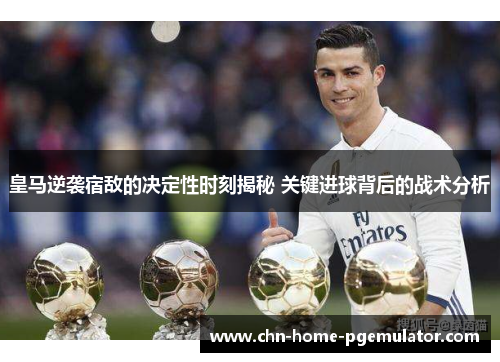 皇马逆袭宿敌的决定性时刻揭秘 关键进球背后的战术分析 皇马逆袭宿敌的决定性时刻揭秘 关键进球背后的战术分析