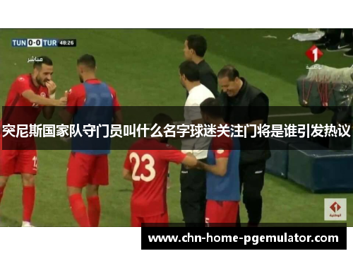 突尼斯国家队守门员叫什么名字球迷关注门将是谁引发热议 突尼斯国家队守门员叫什么名字球迷关注门将是谁引发热议