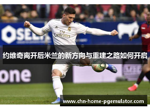 约维奇离开后米兰的新方向与重建之路如何开启 约维奇离开后米兰的新方向与重建之路如何开启