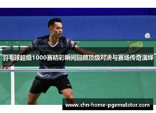 羽毛球超级1000赛精彩瞬间回顾顶级对决与赛场传奇演绎 羽毛球超级1000赛精彩瞬间回顾顶级对决与赛场传奇演绎