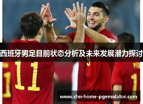 西班牙男足目前状态分析及未来发展潜力探讨 西班牙男足目前状态分析及未来发展潜力探讨