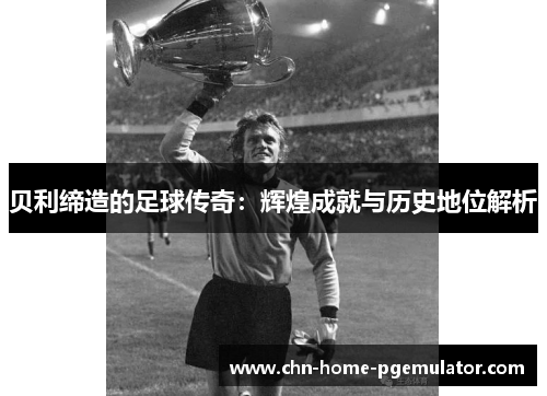 贝利缔造的足球传奇:辉煌成就与历史地位解析 贝利缔造的足球传奇:辉煌成就与历史地位解析
