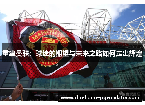 重建曼联:球迷的期望与未来之路如何走出辉煌 重建曼联:球迷的期望与未来之路如何走出辉煌