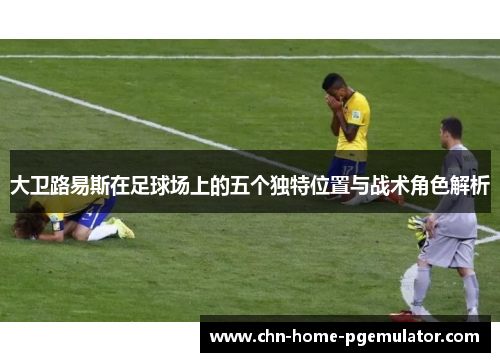 大卫路易斯在足球场上的五个独特位置与战术角色解析 大卫路易斯在足球场上的五个独特位置与战术角色解析