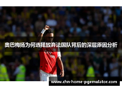 奥巴梅扬为何选择放弃法国队背后的深层原因分析 奥巴梅扬为何选择放弃法国队背后的深层原因分析