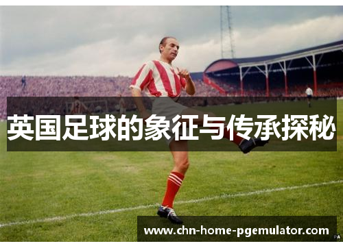 英国足球的象征与传承探秘 英国足球的象征与传承探秘