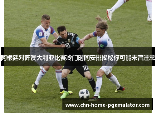 阿根廷对阵澳大利亚比赛冷门时间安排揭秘你可能未曾注意