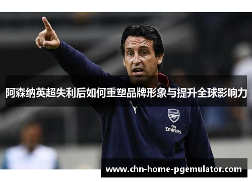 阿森纳英超失利后如何重塑品牌形象与提升全球影响力 阿森纳英超失利后如何重塑品牌形象与提升全球影响力