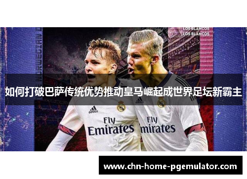 如何打破巴萨传统优势推动皇马崛起成世界足坛新霸主 如何打破巴萨传统优势推动皇马崛起成世界足坛新霸主
