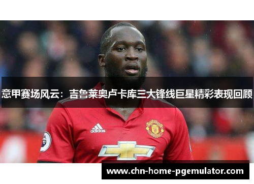 意甲赛场风云：吉鲁莱奥卢卡库三大锋线巨星精彩表现回顾