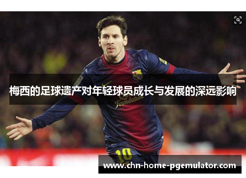 梅西的足球遗产对年轻球员成长与发展的深远影响