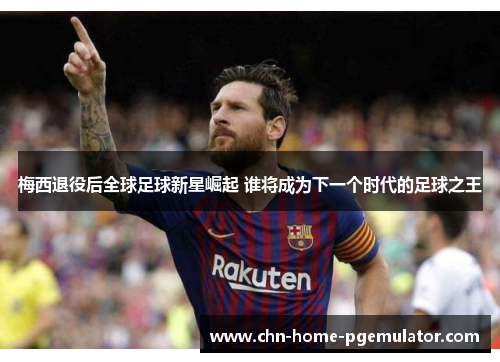 梅西退役后全球足球新星崛起 谁将成为下一个时代的足球之王