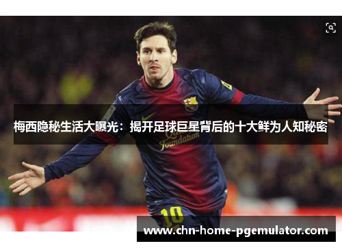 梅西隐秘生活大曝光：揭开足球巨星背后的十大鲜为人知秘密