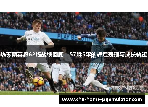 热苏斯英超62场战绩回顾：57胜5平的辉煌表现与成长轨迹