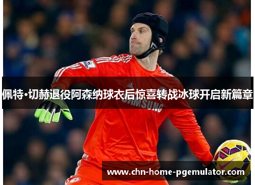 佩特·切赫退役阿森纳球衣后惊喜转战冰球开启新篇章