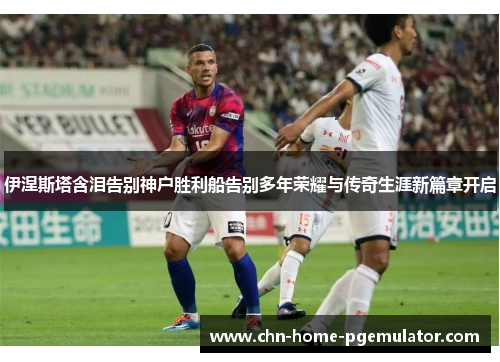 伊涅斯塔含泪告别神户胜利船告别多年荣耀与传奇生涯新篇章开启