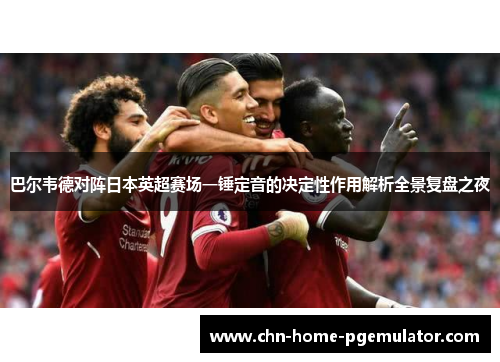 巴尔韦德对阵日本英超赛场一锤定音的决定性作用解析全景复盘之夜