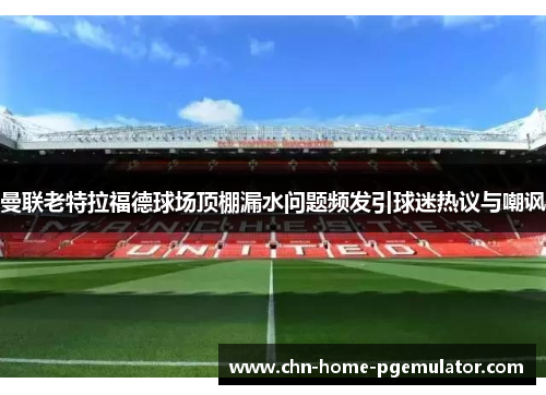 曼联老特拉福德球场顶棚漏水问题频发引球迷热议与嘲讽