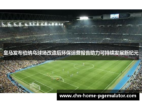 皇马发布伯纳乌球场改造后环保运营报告助力可持续发展新纪元