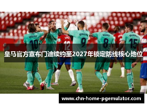 皇马官方宣布门迪续约至2027年锁定防线核心地位