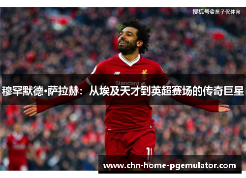 穆罕默德·萨拉赫：从埃及天才到英超赛场的传奇巨星