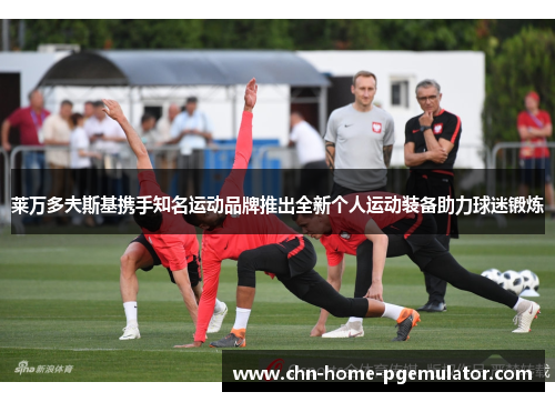 莱万多夫斯基携手知名运动品牌推出全新个人运动装备助力球迷锻炼