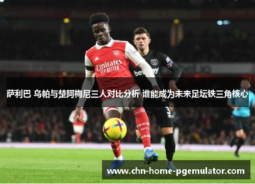 萨利巴 乌帕与楚阿梅尼三人对比分析 谁能成为未来足坛铁三角核心