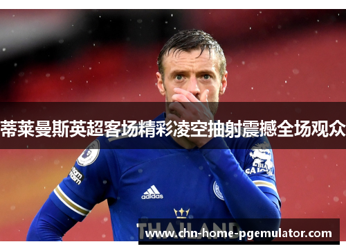 蒂莱曼斯英超客场精彩凌空抽射震撼全场观众