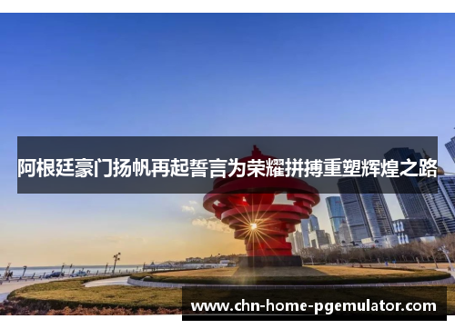 阿根廷豪门扬帆再起誓言为荣耀拼搏重塑辉煌之路