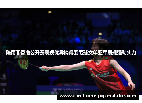 陈雨菲香港公开赛表现优异摘得羽毛球女单亚军展现强劲实力