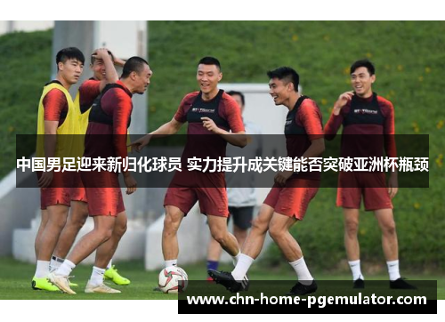中国男足迎来新归化球员 实力提升成关键能否突破亚洲杯瓶颈