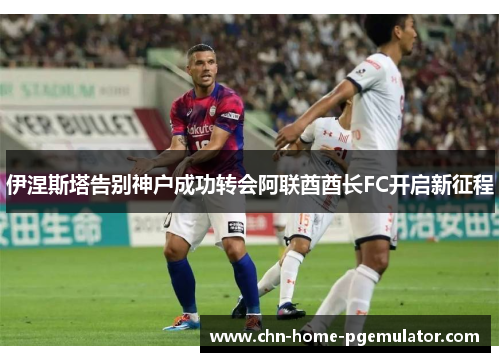 伊涅斯塔告别神户成功转会阿联酋酋长FC开启新征程